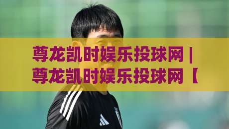 尊龙凯时娱乐投球网 | 尊龙凯时娱乐投球网【沉浸式体验】+ 投球网(尊龙凯时)玩法节奏与临场判断-今日最新外围下球网赛后回放JRS大小球预测免安装走势