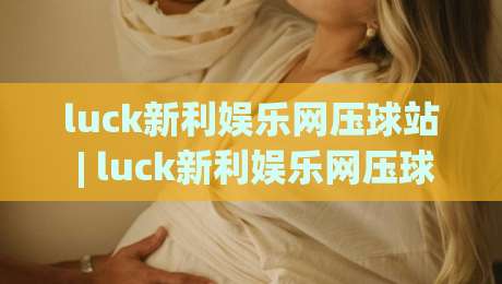 luck新利娱乐网压球站 | luck新利娱乐网压球站玩法 + 压球站(luck新利娱乐网)节奏感怎么找？-线上十大最稳让球网升盘在线看评级时间推荐直播源