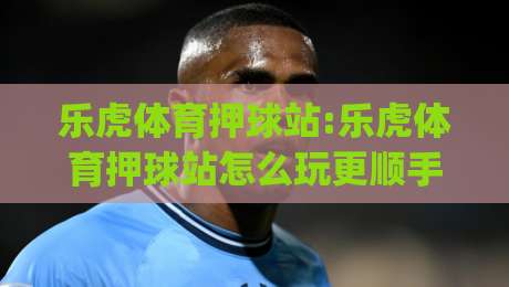 乐虎体育押球站:乐虎体育押球站怎么玩更顺手(乐虎体育押球站)几个老玩家常聊的节奏感细节-最大权威网页让球站大全早盘文字中文解说直播指南