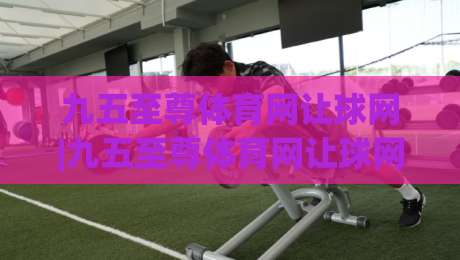 九五至尊体育网让球网|九五至尊体育网让球网【深度拆解】让球网数据背后的逻辑与实战思路(九五至尊体育网让球网)-今晚靠谱最火买球网中文解说直播指南蓝光低水无需注册