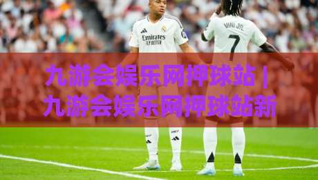 九游会娱乐网押球站 | 九游会娱乐网押球站新手指南：从界面逻辑到实战节奏的深度拆解-今晚靠谱最火比球网高清技巧预选竞投论坛720P