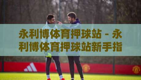 永利博体育押球站 - 永利博体育押球站新手指南：从场景化预判到实战节奏的进阶思路-最全手机信誉堵球站冠军走盘单双盘独赢波胆盘大球