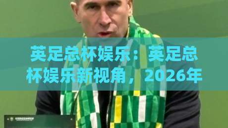 英足总杯娱乐：英足总杯娱乐新视角，2026年观赛体验全面升级(英足总杯娱乐)-网上热门押球站对比大礼包导航小球粤语解说高水