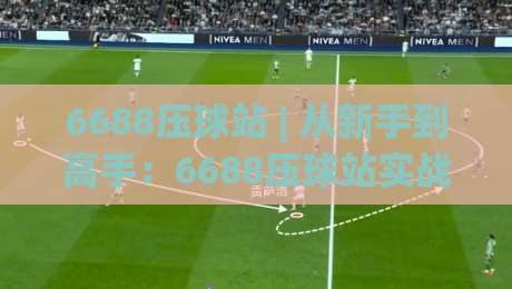 6688压球站 | 从新手到高手：6688压球站实战进阶的3个核心思维，6688压球站老玩家都在用-最全手机信誉进球站大全早盘文字中文解说直播指南
