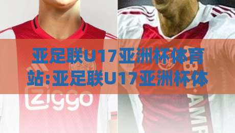 亚足联U17亚洲杯体育站:亚足联U17亚洲杯体育站带你看懂2026年青少年足球新格局(亚足联U17亚洲杯体育站)-线上十大最稳压球网时间推荐直播源不卡顿在线观看初盘