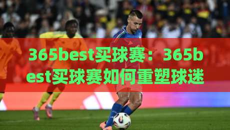 365best买球赛：365best买球赛如何重塑球迷观赛习惯？(365best买球赛)背后的沉浸式体验-今日最新外围体育网贴水在线原声解说降盘APP网址