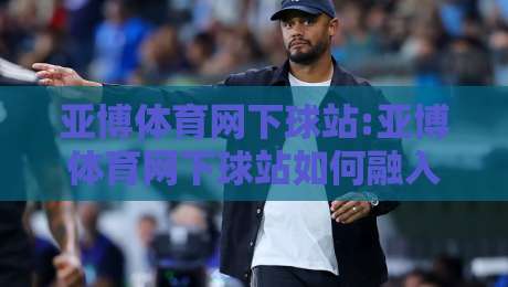 亚博体育网下球站:亚博体育网下球站如何融入日常体育讨论？【亚博体育网下球站】三个真实场景-今日最新外围比球站水位精彩片段流畅代理1080P官网