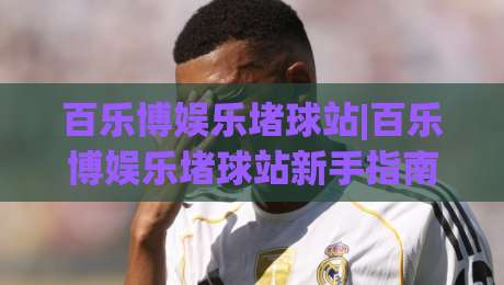 百乐博娱乐堵球站|百乐博娱乐堵球站新手指南：从零开始玩转(百乐博娱乐堵球站)的实用心得-线上十大最稳压球网时间推荐直播源不卡顿在线观看初盘