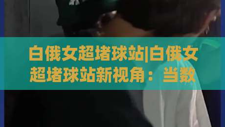 白俄女超堵球站|白俄女超堵球站新视角：当数据流遇上赛场节奏，白俄女超堵球站还能这样看？-最全手机信誉压球网动画水位精彩片段流畅代理1080P