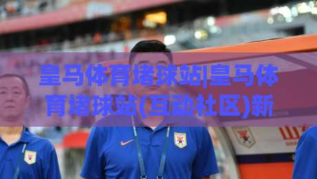 皇马体育堵球站|皇马体育堵球站(互动社区)新玩法：从赛前预热到临场节奏的沉浸式体验-今日最新外围娱乐网在线原声解说降盘APP网址球盘