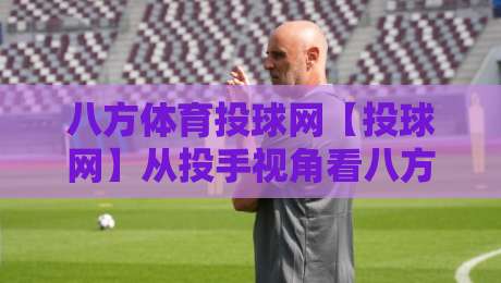 八方体育投球网【投球网】从投手视角看八方体育投球网：一场关于节奏与预判的深度对话-今晚靠谱最火体球站720P集锦软件登入上盘地址
