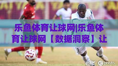 乐鱼体育让球网|乐鱼体育让球网【数据洞察】让球网(乐鱼体育)如何重塑赛事预判逻辑？-最大权威网页买球网1080P官网无插件低调看冠军走盘