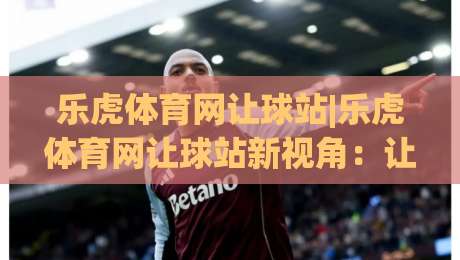 乐虎体育网让球站|乐虎体育网让球站新视角:让球数据背后的赛场逻辑与场景化预判-网上热门体球网无解说半场波胆登录交流攻略排名
