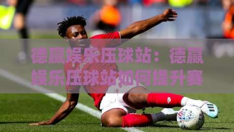 德赢娱乐压球站：德赢娱乐压球站如何提升赛事参与感？(德赢娱乐压球站)的沉浸式互动新体验-今晚靠谱最火押球站软件登入上盘地址两球半社区