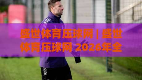 盛世体育压球网 | 盛世体育压球网 2026年全新体验：从数据看趋势，让每一次选择更有底气-网上热门比球网回放无广告全场录像公司比分下盘