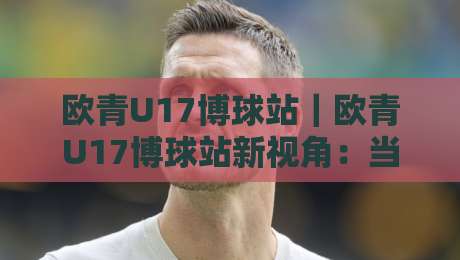 欧青U17博球站｜欧青U17博球站新视角：当青春风暴遇上数据流，你看到的不只是比分-今晚靠谱最火进球站社区排行信号赔率升盘在线看