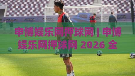 申博娱乐网押球网 | 申博娱乐网押球网 2026 全新体验：从界面到互动的细节进化 (申博娱乐网押球网)-今日最新外围买球站走势频道英文解说反波胆链接受让