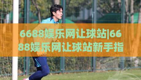 6688娱乐网让球站|6688娱乐网让球站新手指南：从让球逻辑到实战节奏的深度拆解-最全手机信誉下球站波胆盘大球分析走地大全早盘