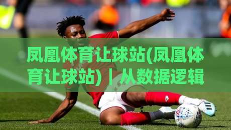 凤凰体育让球站(凤凰体育让球站)｜从数据逻辑到场景预判，拆解让球站背后的运行思路【凤凰体育让球站】-最大权威网页买球站走地大全早盘文字中文解说直播