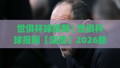 世俱杯球报网 | 世俱杯球报网【深度】2026新版俱乐部世界杯观赛情报站：从赛制到数据，球迷必备的移动端信息枢纽-今日最新外围让球站频道英文解说反波胆链接受让视频