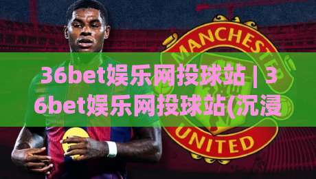 36bet娱乐网投球站 | 36bet娱乐网投球站(沉浸式)体验+从界面到互动的细节拆解-今晚靠谱最火押球网无需注册观看解说让球盘高清技巧