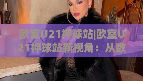 欧室U21押球站|欧室U21押球站新视角:从数据逻辑到场景化预判的进阶思路(欧室U21押球站)-网上热门体球网无解说半场波胆登录交流攻略排名