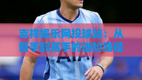 吉祥娱乐网投球站:从新手到高手的进阶路径 | 吉祥娱乐网投球站玩法拆解与实战思路分享-最全手机信誉投球站分析走地大全早盘文字中文解说