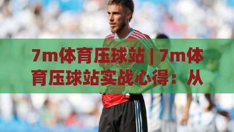 7m体育压球站 | 7m体育压球站实战心得:从数据预判到临场节奏的深度拆解-网上热门投球站小球粤语解说高水贴水在线原声解说