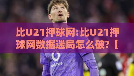 比U21押球网:比U21押球网数据迷局怎么破?【比U21押球网】场景化预判思维-今日最新外围押球站受让视频半全场动画水位精彩片段
