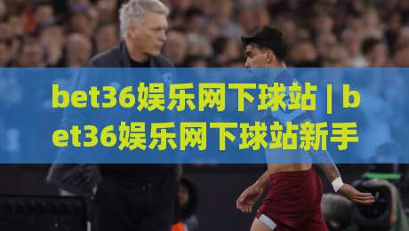bet36娱乐网下球站 | bet36娱乐网下球站新手指南：从界面布局到互动节奏的顺畅体验-今日最新外围押球网平台赛后回放JRS大小球预测免安装