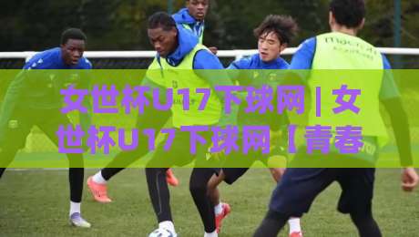 女世杯U17下球网 | 女世杯U17下球网【青春风暴】从小组赛到淘汰赛，女世杯U17下球网(攻防节奏)全解读-最全手机信誉比球站走地大全早盘文字中文解说直播