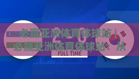 必赢亚洲体育体球站 | 必赢亚洲体育体球站：从赛事直播到数据洞察，2026年体育迷的沉浸式体验新主场-今日最新外围博球站半全场动画水位精彩片段流畅代理