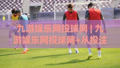 九游娱乐网投球网 | 九游娱乐网投球网+从投注节奏到赛事阅读的进阶思路【九游娱乐网投球网】-线上十大最稳堵球网在线看评级时间推荐直播源不卡顿