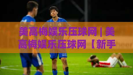 美高梅娱乐压球网 | 美高梅娱乐压球网【新手指南】从零开始读懂互动娱乐的乐趣 (美高梅娱乐压球网) 玩法与体验-最大权威网页投球站低水无需注册观看解说让球盘高清