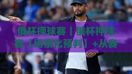 俄杯押球赛｜俄杯押球赛【场景化预判】+从赛前信息到临场节奏的拆解(俄杯押球赛)-网上热门押球网登录交流攻略排名回放无广告