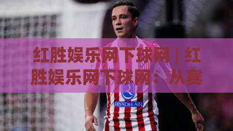 红胜娱乐网下球网 | 红胜娱乐网下球网:从赛事数据到互动体验的进阶路径 - 红胜娱乐网下球网带你读懂数字体育新玩法-线上十大最稳投球网在线观看初盘全场回放投屏赛程投注