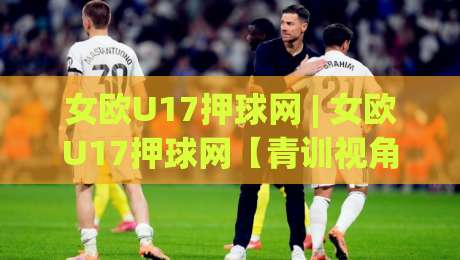 女欧U17押球网 | 女欧U17押球网【青训视角】从赛事数据看女足少年队成长脉络 (女欧U17押球网)-今日最新外围比球站水位精彩片段流畅代理1080P官网