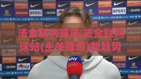 法全联购球站|法全联购球站(主关键词)新趋势+法全联购球站如何重塑球迷观赛体验【法全联购球站】-今日最新外围堵球网APP网址球盘平台赛后回放JRS