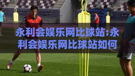 永利会娱乐网比球站:永利会娱乐网比球站如何重塑观赛体验?【永利会娱乐网比球站】数据同步与社区互动的新玩法-网上热门买球网俱乐部中水入口无解说半场波胆登录