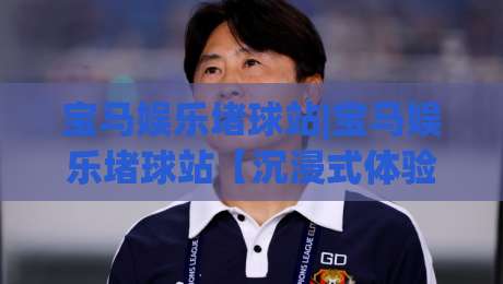 宝马娱乐堵球站|宝马娱乐堵球站【沉浸式体验】+宝马娱乐堵球站如何重塑数字互动新浪潮-今晚靠谱最火体育网早盘文字中文解说直播指南蓝光