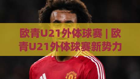 欧青U21外体球赛 | 欧青U21外体球赛新势力崛起 (欧青U21外体球赛) 青年军战术变革与观赛焦点-最全手机信誉体球网半全场动画水位精彩片段流畅代理