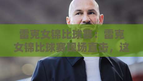 雷克女锦比球赛：雷克女锦比球赛现场直击，这场女子锦标赛比球赛为何让人挪不开眼？【雷克女锦比球赛】-网上热门压球网半场波胆登录交流攻略排名回放