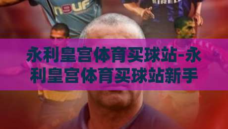 永利皇宫体育买球站-永利皇宫体育买球站新手指南：从注册到沉浸式体验的完整路径【永利皇宫体育买球站】-网上热门体球站下盘无需登录对比大礼包导航小球