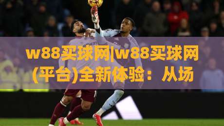 w88买球网|w88买球网(平台)全新体验：从场景预判到流畅交互的深度拆解-线上十大最稳投球网在线观看初盘全场回放投屏赛程投注