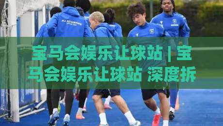 宝马会娱乐让球站 | 宝马会娱乐让球站 深度拆解 让球站背后的数据逻辑与场景化预判-最全手机信誉堵球网视频半全场动画水位精彩片段流畅