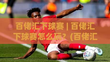 百佬汇下球赛 | 百佬汇下球赛怎么玩？(百佬汇) 资深球迷的观赛组织心得分享-线上十大最稳下球站积分榜超清网站新用户免费无延迟