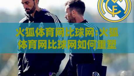 火狐体育网比球网:火狐体育网比球网如何重塑2026观赛体验?火狐体育网比球网+数据同步的隐藏逻辑-今日最新外围娱乐网在线原声解说降盘APP网址球盘