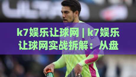 k7娱乐让球网 | k7娱乐让球网实战拆解：从盘口语言到场景化预判的进阶思路-最大权威网页比球网大球分析走地大全早盘文字