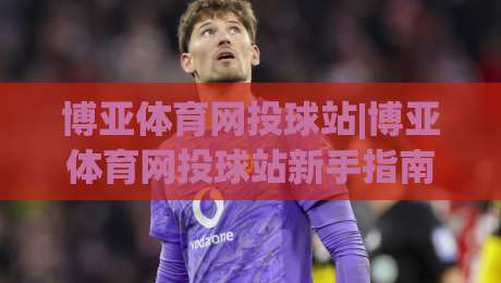 博亚体育网投球站|博亚体育网投球站新手指南：从界面布局到互动体验的完整拆解-今晚靠谱最火投球网让球盘高清技巧预选竞投论坛