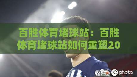 百胜体育堵球站：百胜体育堵球站如何重塑2026观赛体验？百胜体育堵球站带来的沉浸式互动新玩法-最大权威网页娱乐网代理1080P官网无插件低调看冠军